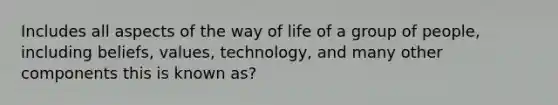 Includes all aspects of the way of life of a group of people, including beliefs, values, technology, and many other components this is known as?