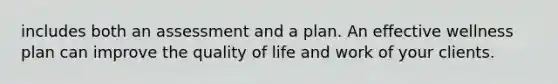 includes both an assessment and a plan. An effective wellness plan can improve the quality of life and work of your clients.