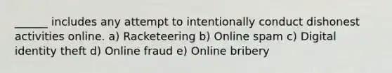 ______ includes any attempt to intentionally conduct dishonest activities online. a) Racketeering b) Online spam c) Digital identity theft d) Online fraud e) Online bribery