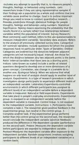 -Includes any attempt to quantify that is, to measure people's, thoughts, feelings, or behaviors using numbers. -Lets researchers know if they are using representative samples If their findings are a population as a whole and confirms that one variable cause another to change. Goal is to outline important things you need to know to conduct quantitative research. -Provides predictions through statistical findings for people thoughts, feelings and behaviors using numbers. Statistical Significance- Testing means examining the probability that the results found in a sample reflect true relationships between variables within the population of interest. Survey Research- Most commonly used method, refers to the use questionnaires to measure independent variables. Secondary data analysis- Refers to the analysis of previously collected survey data. Categorical (Or nominal) Variables- Include questions for which the possible responses have no particular order. Types of Variables: Ordinal- Categories are ordered but the distances between adjacent categories are not necessarily equal. Interval- Are those for which the distance between any two adjacent points is the same. Ratio- Interval variables that have zero as a starting point. Indices- (also known as scales) include a series of related questions designed to develop one or more dimensions of a given concept. -Correlation, one change in a variable do to another one. Ecological fallacy- When we assume that what happens on one level of analysis should apply to another level of analysis. Experiments- Is a type of research procedure in which investigators assign participants to experience different levels of an independent variable. Laboratory Experiments-controlled environments in which different participants are assigned to different levels of an independent variable before a dependent variable is measured. Natural or field experiments- Experiments that take place in people's everyday environments. Experimental group- Is exposed to an independent variable before the dependent variable is measured. Control Group- Is not exposed to the independent variable. Instructions: 1. Participants must complete a task 2. The researcher gives positive feedback in the experimental group, but neutral in the control group. 3. Complete another task. If the experimental group performs better than the control group on the second task, the researcher would conclude the independent variable (positive feedback) produced the difference in the dependent variable (performance on the second task). Pretest- Measures the dependent variable before participants are exposed to independent variable. Posttest-Measures the dependent variable after exposure to the independent variable. Random assignment- Involves assigning participants to different levels of an independent variables on a random basis.