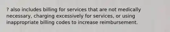 ? also includes billing for services that are not medically necessary, charging excessively for services, or using inappropriate billing codes to increase reimbursement.