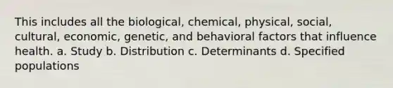 This includes all the biological, chemical, physical, social, cultural, economic, genetic, and behavioral factors that influence health. a. Study b. Distribution c. Determinants d. Specified populations