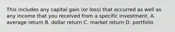 This includes any capital gain (or loss) that occurred as well as any income that you received from a specific investment. A. average return B. dollar return C. market return D. portfolio