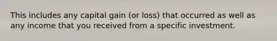 This includes any capital gain (or loss) that occurred as well as any income that you received from a specific investment.