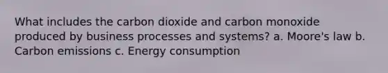 What includes the carbon dioxide and carbon monoxide produced by business processes and systems? a. Moore's law b. Carbon emissions c. Energy consumption