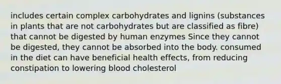 includes certain complex carbohydrates and lignins (substances in plants that are not carbohydrates but are classified as fibre) that cannot be digested by human enzymes Since they cannot be digested, they cannot be absorbed into the body. consumed in the diet can have beneficial health effects, from reducing constipation to lowering blood cholesterol