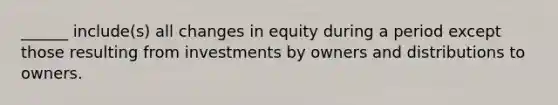 ______ include(s) all changes in equity during a period except those resulting from investments by owners and distributions to owners.