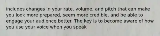 includes changes in your rate, volume, and pitch that can make you look more prepared, seem more credible, and be able to engage your audience better. The key is to become aware of how you use your voice when you speak