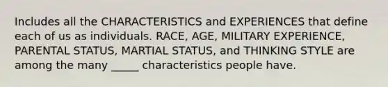 Includes all the CHARACTERISTICS and EXPERIENCES that define each of us as individuals.​ RACE, AGE, MILITARY EXPERIENCE, PARENTAL STATUS, MARTIAL STATUS, and THINKING STYLE are among the many _____ characteristics people have.