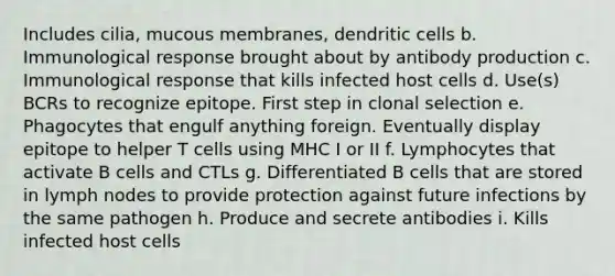 Includes cilia, mucous membranes, dendritic cells b. Immunological response brought about by antibody production c. Immunological response that kills infected host cells d. Use(s) BCRs to recognize epitope. First step in clonal selection e. Phagocytes that engulf anything foreign. Eventually display epitope to helper T cells using MHC I or II f. Lymphocytes that activate B cells and CTLs g. Differentiated B cells that are stored in lymph nodes to provide protection against future infections by the same pathogen h. Produce and secrete antibodies i. Kills infected host cells