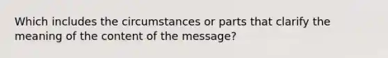 Which includes the circumstances or parts that clarify the meaning of the content of the message?