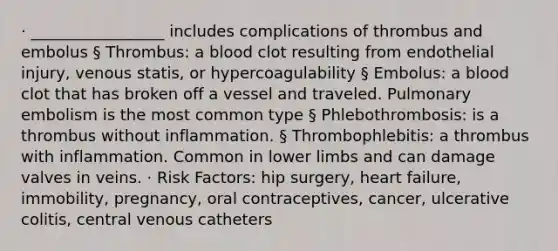 · _________________ includes complications of thrombus and embolus § Thrombus: a blood clot resulting from endothelial injury, venous statis, or hypercoagulability § Embolus: a blood clot that has broken off a vessel and traveled. Pulmonary embolism is the most common type § Phlebothrombosis: is a thrombus without inflammation. § Thrombophlebitis: a thrombus with inflammation. Common in lower limbs and can damage valves in veins. · Risk Factors: hip surgery, heart failure, immobility, pregnancy, oral contraceptives, cancer, ulcerative colitis, central venous catheters