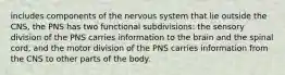 includes components of the nervous system that lie outside the CNS, the PNS has two functional subdivisions: the sensory division of the PNS carries information to the brain and the spinal cord, and the motor division of the PNS carries information from the CNS to other parts of the body.