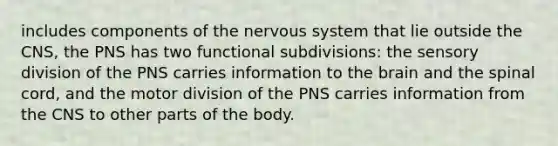 includes components of the nervous system that lie outside the CNS, the PNS has two functional subdivisions: the sensory division of the PNS carries information to the brain and the spinal cord, and the motor division of the PNS carries information from the CNS to other parts of the body.