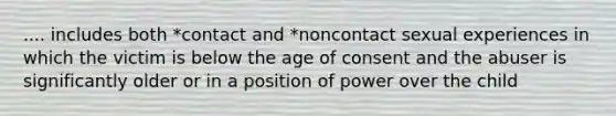 .... includes both *contact and *noncontact sexual experiences in which the victim is below the age of consent and the abuser is significantly older or in a position of power over the child