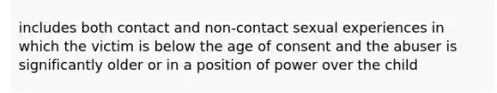 includes both contact and non-contact sexual experiences in which the victim is below the age of consent and the abuser is significantly older or in a position of power over the child