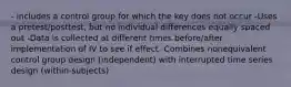 - includes a control group for which the key does not occur -Uses a pretest/posttest, but no individual differences equally spaced out -Data is collected at different times before/after implementation of IV to see if effect -Combines nonequivalent control group design (independent) with interrupted time series design (within-subjects)