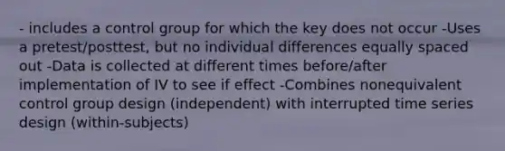 - includes a control group for which the key does not occur -Uses a pretest/posttest, but no individual differences equally spaced out -Data is collected at different times before/after implementation of IV to see if effect -Combines nonequivalent control group design (independent) with interrupted time series design (within-subjects)