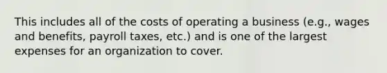 This includes all of the costs of operating a business (e.g., wages and benefits, payroll taxes, etc.) and is one of the largest expenses for an organization to cover.