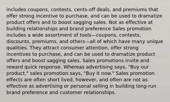 includes coupons, contests, cents-off deals, and premiums that offer strong incentive to purchase, and can be used to dramatize product offers and to boost sagging sales. Not as effective at building relationships and brand preference Sales promotion includes a wide assortment of tools—coupons, contests, discounts, premiums, and others—all of which have many unique qualities. They attract consumer attention, offer strong incentives to purchase, and can be used to dramatize product offers and boost sagging sales. Sales promotions invite and reward quick response. Whereas advertising says, "Buy our product," sales promotion says, "Buy it now." Sales promotion effects are often short lived, however, and often are not as effective as advertising or personal selling in building long-run brand preference and customer relationships.