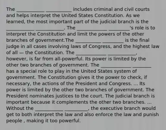 The ____________ ___________ includes criminal and civil courts and helps interpret the United States Constitution. As we learned, the most important part of the judicial branch is the ____________ ____________. The _____________ _________'s role is to interpret the Constitution and limit the powers of the other branches of government.The ___________ _________ is the final judge in all cases involving laws of Congress, and the highest law of all — the Constitution. The _____________ ____________, however, is far from all-powerful. Its power is limited by the other two branches of government. The _____________ ________ has a special role to play in the United States system of government. The Constitution gives it the power to check, if necessary, the actions of the President and Congress. ... Its power is limited by the other two branches of government. The President nominates justices to the court. The judicial branch is important because it complements the other two branches. ... Without the ____________ __________, the executive branch would get to both interpret the law and also enforce the law and punish people , making it too powerful.