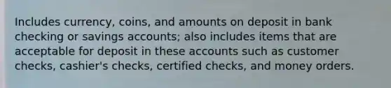 Includes currency, coins, and amounts on deposit in bank checking or savings accounts; also includes items that are acceptable for deposit in these accounts such as customer checks, cashier's checks, certified checks, and money orders.