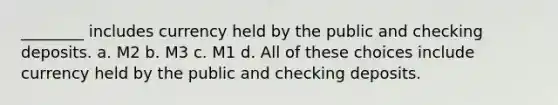 ________ includes currency held by the public and checking deposits. a. M2 b. M3 c. M1 d. All of these choices include currency held by the public and checking deposits.