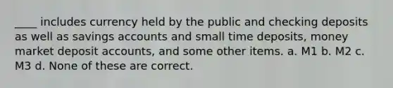 ____ includes currency held by the public and checking deposits as well as savings accounts and small time deposits, money market deposit accounts, and some other items. a. M1 b. M2 c. M3 d. None of these are correct.