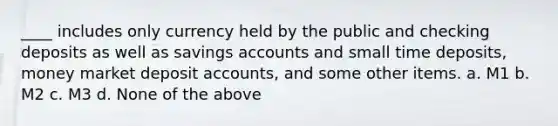 ____ includes only currency held by the public and checking deposits as well as savings accounts and small time deposits, money market deposi<a href='https://www.questionai.com/knowledge/k7x83BRk9p-t-accounts' class='anchor-knowledge'>t accounts</a>, and some other items. a. M1 b. M2 c. M3 d. None of the above