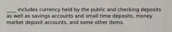 ____ includes currency held by the public and checking deposits as well as savings accounts and small time deposits, money market deposit accounts, and some other items.