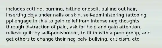 includes cutting, burning, hitting oneself, pulling out hair, inserting objs under nails or skin, self-administering tattooing. ppl engage in this to gain relief from intense neg thoughts through distraction of pain, ask for help and gain attention, relieve guilt by self-punishment, to fit in with a peer group, and get others to change their neg beh- bullying, criticism, etc