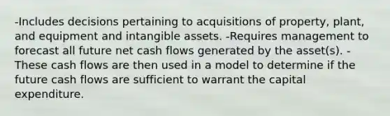 -Includes decisions pertaining to acquisitions of property, plant, and equipment and intangible assets. -Requires management to forecast all future net cash flows generated by the asset(s). -These cash flows are then used in a model to determine if the future cash flows are sufficient to warrant the capital expenditure.