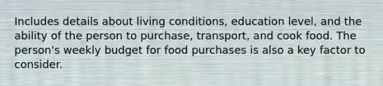 Includes details about living conditions, education level, and the ability of the person to purchase, transport, and cook food. The person's weekly budget for food purchases is also a key factor to consider.