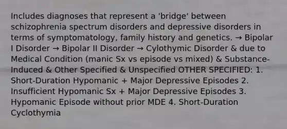 Includes diagnoses that represent a 'bridge' between schizophrenia spectrum disorders and depressive disorders in terms of symptomatology, family history and genetics. → Bipolar I Disorder → Bipolar II Disorder → Cylothymic Disorder & due to Medical Condition (manic Sx vs episode vs mixed) & Substance-Induced & Other Specified & Unspecified OTHER SPECIFIED: 1. Short-Duration Hypomanic + Major Depressive Episodes 2. Insufficient Hypomanic Sx + Major Depressive Episodes 3. Hypomanic Episode without prior MDE 4. Short-Duration Cyclothymia