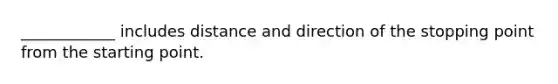 ____________ includes distance and direction of the stopping point from the starting point.