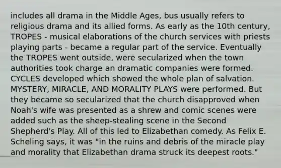 includes all drama in the Middle Ages, bus usually refers to religious drama and its allied forms. As early as the 10th century, TROPES - musical elaborations of the church services with priests playing parts - became a regular part of the service. Eventually the TROPES went outside, were secularized when the town authorities took charge an dramatic companies were formed. CYCLES developed which showed the whole plan of salvation. MYSTERY, MIRACLE, AND MORALITY PLAYS were performed. But they became so secularized that the church disapproved when Noah's wife was presented as a shrew and comic scenes were added such as the sheep-stealing scene in the Second Shepherd's Play. All of this led to Elizabethan comedy. As Felix E. Scheling says, it was "in the ruins and debris of the miracle play and morality that Elizabethan drama struck its deepest roots."