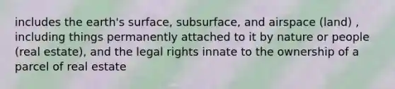 includes the earth's surface, subsurface, and airspace (land) , including things permanently attached to it by nature or people (real estate), and the legal rights innate to the ownership of a parcel of real estate