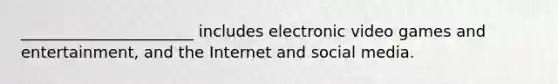 ______________________ includes electronic video games and entertainment, and the Internet and social media.