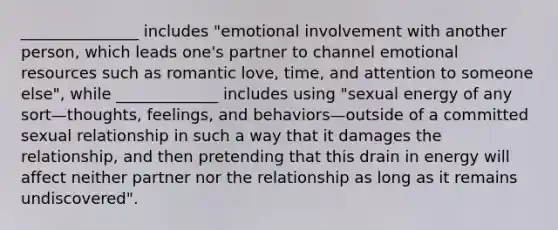 _______________ includes "emotional involvement with another person, which leads one's partner to channel emotional resources such as romantic love, time, and attention to someone else", while _____________ includes using "sexual energy of any sort—thoughts, feelings, and behaviors—outside of a committed sexual relationship in such a way that it damages the relationship, and then pretending that this drain in energy will affect neither partner nor the relationship as long as it remains undiscovered".