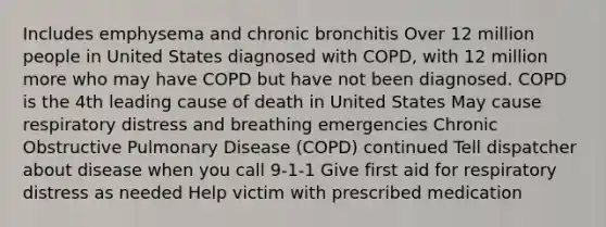 Includes emphysema and chronic bronchitis Over 12 million people in United States diagnosed with COPD, with 12 million more who may have COPD but have not been diagnosed. COPD is the 4th leading cause of death in United States May cause respiratory distress and breathing emergencies Chronic Obstructive Pulmonary Disease (COPD) continued Tell dispatcher about disease when you call 9-1-1 Give first aid for respiratory distress as needed Help victim with prescribed medication