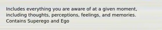 Includes everything you are aware of at a given moment, including thoughts, perceptions, feelings, and memories. Contains Superego and Ego