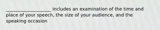 ____________________ includes an examination of the time and place of your speech, the size of your audience, and the speaking occasion