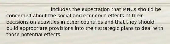 __________________ includes the expectation that MNCs should be concerned about the social and economic effects of their decisions on activities in other countries and that they should build appropriate provisions into their strategic plans to deal with those potential effects