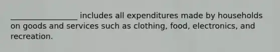 _________________ includes all expenditures made by households on goods and services such as clothing, food, electronics, and recreation.