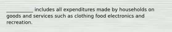 ___________ includes all expenditures made by households on goods and services such as clothing food electronics and recreation.