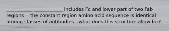 ___________ ____________ includes Fc and lower part of two Fab regions -- the constant region amino acid sequence is identical among classes of antibodies. -what does this structure allow for?