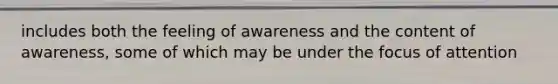 includes both the feeling of awareness and the content of awareness, some of which may be under the focus of attention