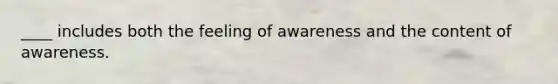 ____ includes both the feeling of awareness and the content of awareness.