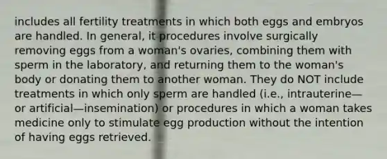 includes all fertility treatments in which both eggs and embryos are handled. In general, it procedures involve surgically removing eggs from a woman's ovaries, combining them with sperm in the laboratory, and returning them to the woman's body or donating them to another woman. They do NOT include treatments in which only sperm are handled (i.e., intrauterine—or artificial—insemination) or procedures in which a woman takes medicine only to stimulate egg production without the intention of having eggs retrieved.