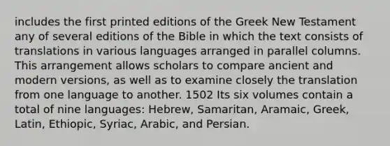 includes the first printed editions of the Greek New Testament any of several editions of the Bible in which the text consists of translations in various languages arranged in parallel columns. This arrangement allows scholars to compare ancient and modern versions, as well as to examine closely the translation from one language to another. 1502 Its six volumes contain a total of nine languages: Hebrew, Samaritan, Aramaic, Greek, Latin, Ethiopic, Syriac, Arabic, and Persian.